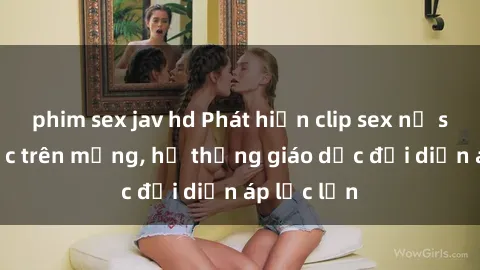 phim sex jav hd Phát hiện clip sex nữ sinh gây sốc trên mạng, hệ thống giáo dục đối diện áp lực lớn