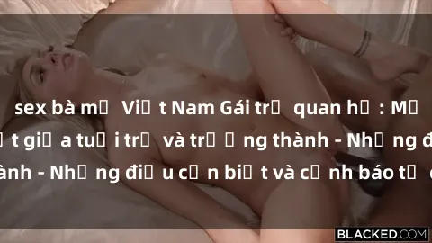 sex bà mẹ Việt Nam Gái trẻ quan hệ: Mối quan hệ khác biệt giữa tuổi trẻ và trưởng thành - Những điều cần biết và cảnh báo từ chuyên gia