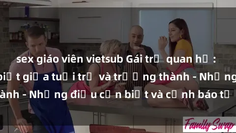 sex giáo viên vietsub Gái trẻ quan hệ: Mối quan hệ khác biệt giữa tuổi trẻ và trưởng thành - Những điều cần biết và cảnh báo từ chuyên gia