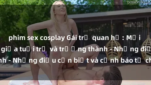 phim sex cosplay Gái trẻ quan hệ: Mối quan hệ khác biệt giữa tuổi trẻ và trưởng thành - Những điều cần biết và cảnh báo từ chuyên gia