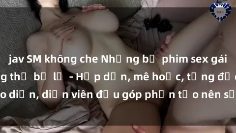 jav SM không che Những bộ phim sex gái già đỉnh cao không thể bỏ lỡ - Hấp dẫn, mê hoặc, từng đạo diễn, diễn viên đều góp phần tạo nên sự hấp dẫn, kích thích.