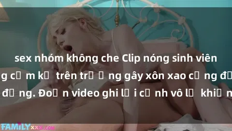 sex nhóm không che Clip nóng sinh viên gây sốc: Hành động cấm kỵ trên trường gây xôn xao cộng đồng. Đoạn video ghi lại cảnh vô lễ khiến dư luận bức xúc.