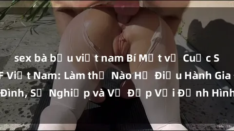 sex bà bầu việt nam Bí Mật về Cuộc Sống Của Các MILF Việt Nam: Làm thế Nào Họ Điều Hành Gia Đình, Sự Nghiệp và Vẻ Đẹp Với Định Hình Văn Hóa Đương Đại
