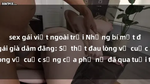 sex gái việt ngoài trời Những bí mật đằng sau vẻ ngoài gái già dâm đãng: Sự thật đau lòng về cuộc sống của phụ nữ đã qua tuổi thanh xuân
