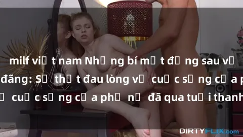 milf việt nam Những bí mật đằng sau vẻ ngoài gái già dâm đãng: Sự thật đau lòng về cuộc sống của phụ nữ đã qua tuổi thanh xuân