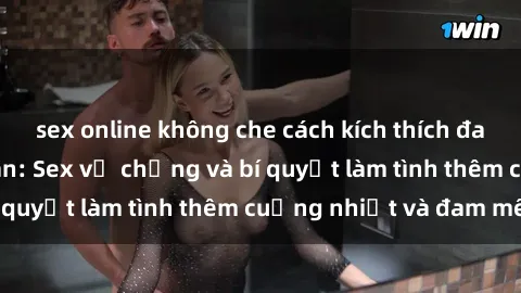 sex online không che cách kích thích đam mê trong hôn nhân: Sex vợ chồng và bí quyết làm tình thêm cuồng nhiệt và đam mê