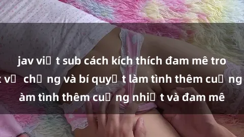 jav việt sub cách kích thích đam mê trong hôn nhân: Sex vợ chồng và bí quyết làm tình thêm cuồng nhiệt và đam mê