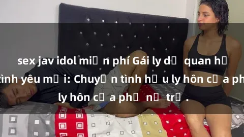 sex jav idol miễn phí Gái ly dị quan hệ tìm kiếm tình yêu mới: Chuyện tình hậu ly hôn của phụ nữ trẻ.