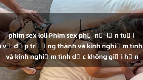 phim sex loli Phim sex phụ nữ lớn tuổi: Sức hút đằng sau vẻ đẹp trưởng thành và kinh nghiệm tình dục không giới hạn