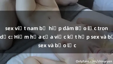 sex việt nam bị hiếp dâm Bạo lực trong tình dục: Hiểm họa của việc kết hợp sex và bạo lực