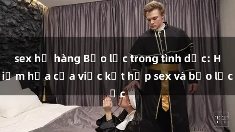 sex họ hàng Bạo lực trong tình dục: Hiểm họa của việc kết hợp sex và bạo lực