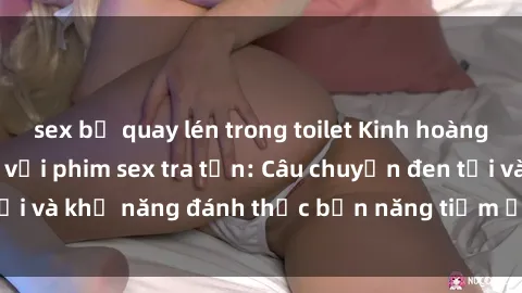 sex bị quay lén trong toilet Kinh hoàng và đầy kích thích với phim sex tra tấn: Câu chuyện đen tối và khả năng đánh thức bản năng tiềm ẩn trong con người