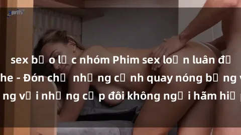 sex bạo lực nhóm Phim sex loạn luân đầy kích thích không che - Đón chờ những cảnh quay nóng bỏng với những cặp đôi không ngại hãm hiếp gia đình trong lòng