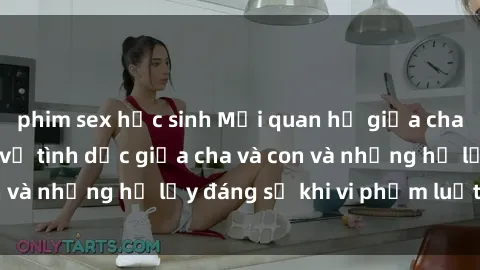 phim sex học sinh Mối quan hệ giữa cha và con: Sự thật về tình dục giữa cha và con và những hệ lụy đáng sợ khi vi phạm luật pháp.
