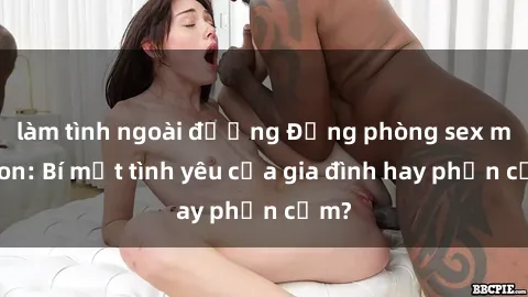 làm tình ngoài đường Động phòng sex mẹ con: Bí mật tình yêu của gia đình hay phản cảm?
