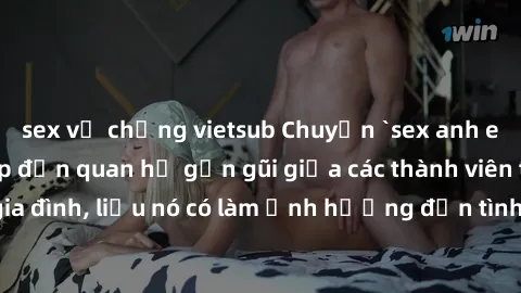 sex vợ chồng vietsub Chuyện `sex anh em ruột` - Đề cập đến quan hệ gần gũi giữa các thành viên trong gia đình, liệu nó có làm ảnh hưởng đến tình cảm gia đình hay không?