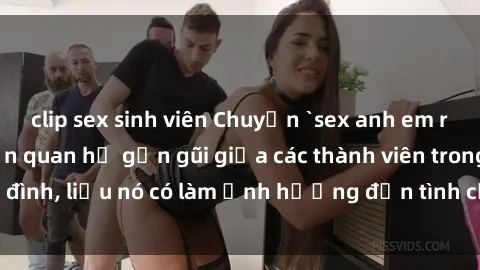 clip sex sinh viên Chuyện `sex anh em ruột` - Đề cập đến quan hệ gần gũi giữa các thành viên trong gia đình, liệu nó có làm ảnh hưởng đến tình cảm gia đình hay không?