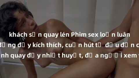 khách sạn quay lén Phim sex loạn luân Nhật Bản: Hành động đầy kích thích, cuốn hút từ đầu đến cuối. Những cảnh quay đầy nhiệt huyết, đưa người xem vào thế giới độc đáo của tình thân. Đừng bỏ lỡ!