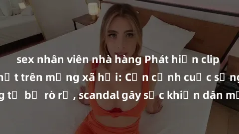 sex nhân viên nhà hàng Phát hiện clip sex quay lén hot nhất trên mạng xã hội: Cận cảnh cuộc sống riêng tư bị rò rỉ, scandal gây sốc khiến dân mạng không khỏi bàng hoàng