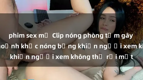 phim sex mỹ Clip nóng phòng tắm gây sốt: Cận cảnh khoảnh khắc nóng bỏng khiến người xem không thể rời mắt