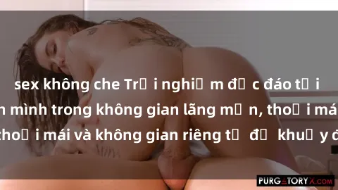 sex không che Trải nghiệm độc đáo tại sex nhà nghỉ: ẩn mình trong không gian lãng mạn, thoải mái và không gian riêng tư để khuấy động tình ái.
