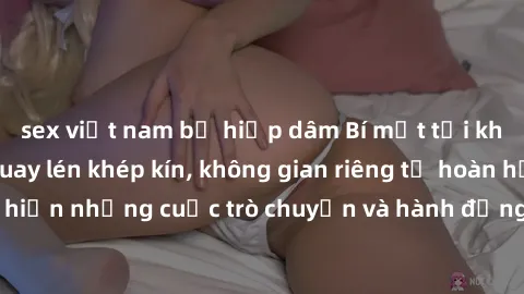 sex việt nam bị hiếp dâm Bí mật tại khách sạn: Phòng quay lén khép kín, không gian riêng tư hoàn hảo để thực hiện những cuộc trò chuyện và hành động không bị người khác phát hiện.