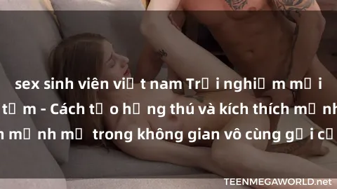 sex sinh viên việt nam Trải nghiệm mới lạ với sex phòng tắm - Cách tạo hứng thú và kích thích mạnh mẽ trong không gian vô cùng gợi cảm và lãng mạn