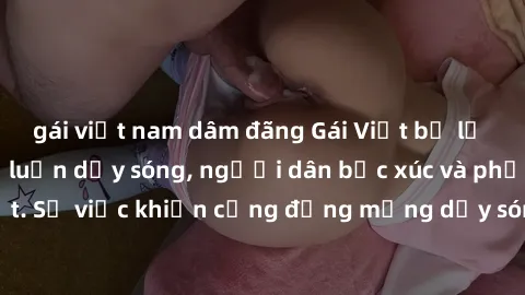 gái việt nam dâm đãng Gái Việt bị lộ clip sex khiến dư luận dậy sóng, người dân bức xúc và phản đối gay gắt. Sự việc khiến cộng đồng mạng dậy sóng và yêu cầu xử lý nghiêm ngặt.