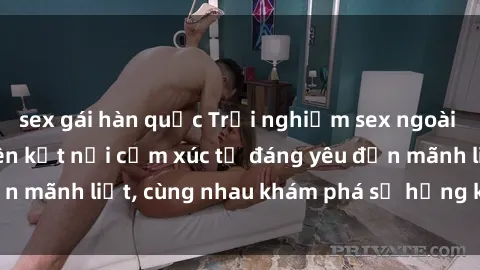 sex gái hàn quốc Trải nghiệm sex ngoài trời: Khi thiên nhiên kết nối cảm xúc từ đáng yêu đến mãnh liệt, cùng nhau khám phá sự hứng khởi và thú vị.