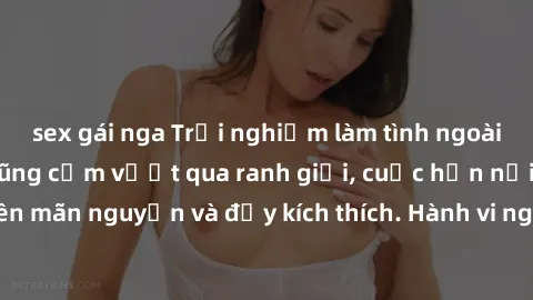 sex gái nga Trải nghiệm làm tình ngoài đường: Khi lòng dũng cảm vượt qua ranh giới, cuộc hẹn nơi công cộng trở nên mãn nguyện và đầy kích thích. Hành vi nguy hiểm, nhưng cũng tạo nên cảm giác mới mẻ v
