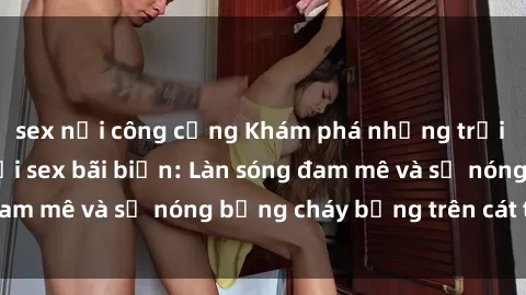 sex nơi công cộng Khám phá những trải nghiệm độc đáo tại sex bãi biển: Làn sóng đam mê và sự nóng bỏng cháy bỏng trên cát trắng
