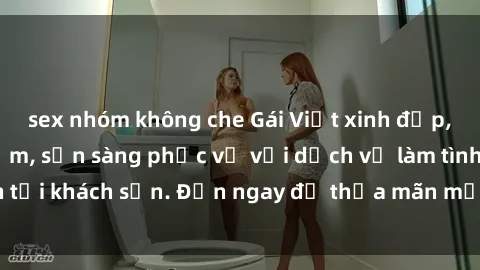 sex nhóm không che Gái Việt xinh đẹp, nồng nàn tình cảm, sẵn sàng phục vụ với dịch vụ làm tình tại khách sạn. Đến ngay để thỏa mãn mọi khao khát của bạn!