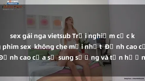 sex gái nga vietsub Trải nghiệm cực kỳ nóng bỏng trong phim sex  không che mới nhất  Đỉnh cao của sự sung sướng và tận hưởng chân thật