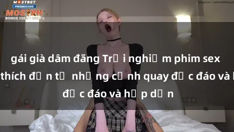gái già dâm đãng Trải nghiệm phim sex : Sự kích thích đến từ những cảnh quay độc đáo và hấp dẫn
