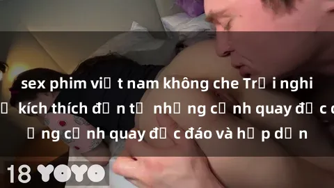 sex phim việt nam không che Trải nghiệm phim sex : Sự kích thích đến từ những cảnh quay độc đáo và hấp dẫn