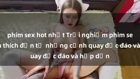 phim sex hot nhất Trải nghiệm phim sex : Sự kích thích đến từ những cảnh quay độc đáo và hấp dẫn