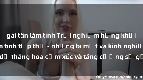 gái tân làm tình Trải nghiệm hứng khởi cùng với việc làm tình tập thể - những bí mật và kinh nghiệm để thăng hoa cảm xúc và tăng cường sự gắn kết trong mối quan hệ