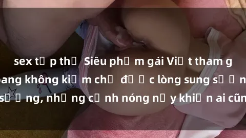 sex tập thể Siêu phẩm gái Việt tham gia trong buổi gangbang không kiềm chế được lòng sung sướng, những cảnh nóng nảy khiến ai cũng phải mãn nhãn