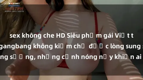 sex không che HD Siêu phẩm gái Việt tham gia trong buổi gangbang không kiềm chế được lòng sung sướng, những cảnh nóng nảy khiến ai cũng phải mãn nhãn