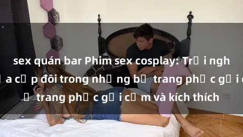 sex quán bar Phim sex cosplay: Trải nghiệm tuyệt vời của cặp đôi trong những bộ trang phục gợi cảm và kích thích