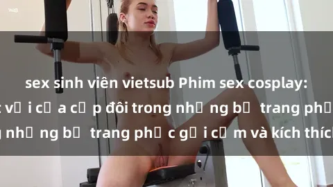 sex sinh viên vietsub Phim sex cosplay: Trải nghiệm tuyệt vời của cặp đôi trong những bộ trang phục gợi cảm và kích thích