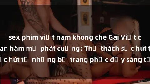 sex phim việt nam không che Gái Việt cosplay sexy khiến fan hâm mộ phát cuồng: Thử thách sức hút từ những bộ trang phục đầy sáng tạo và quyến rũ!
