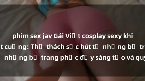 phim sex jav Gái Việt cosplay sexy khiến fan hâm mộ phát cuồng: Thử thách sức hút từ những bộ trang phục đầy sáng tạo và quyến rũ!