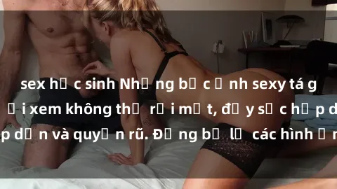 sex học sinh Những bức ảnh sexy tá gợi cảm khiến người xem không thể rời mắt, đầy sức hấp dẫn và quyến rũ. Đừng bỏ lỡ các hình ảnh nóng bỏng này!