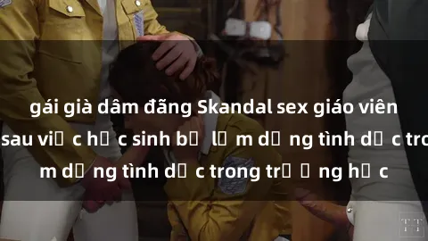 gái già dâm đãng Skandal sex giáo viên: Sự thật đằng sau việc học sinh bị lạm dụng tình dục trong trường học