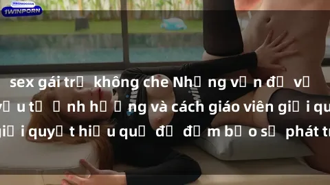 sex gái trẻ không che Những vấn đề về sex học sinh: Các yếu tố ảnh hưởng và cách giáo viên giải quyết hiệu quả để đảm bảo sự phát triển toàn diện.