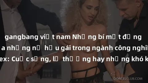 gangbang việt nam Những bí mật đằng sau cuộc sống của những nữ hầu gái trong ngành công nghiệp sex: Cuộc sống, lẽ thường hay những khó khăn mà họ phải đối mặt.