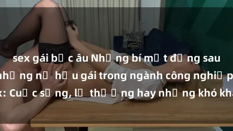 sex gái bắc âu Những bí mật đằng sau cuộc sống của những nữ hầu gái trong ngành công nghiệp sex: Cuộc sống, lẽ thường hay những khó khăn mà họ phải đối mặt.