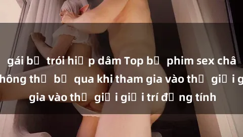 gái bị trói hiếp dâm Top bộ phim sex châu âu nổi tiếng không thể bỏ qua khi tham gia vào thế giới giải trí đồng tính