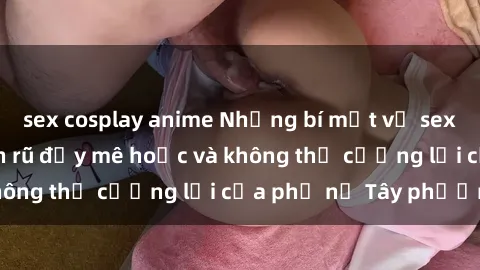 sex cosplay anime Những bí mật về sex gái Tây: Sự quyến rũ đầy mê hoặc và không thể cưỡng lại của phụ nữ Tây phương